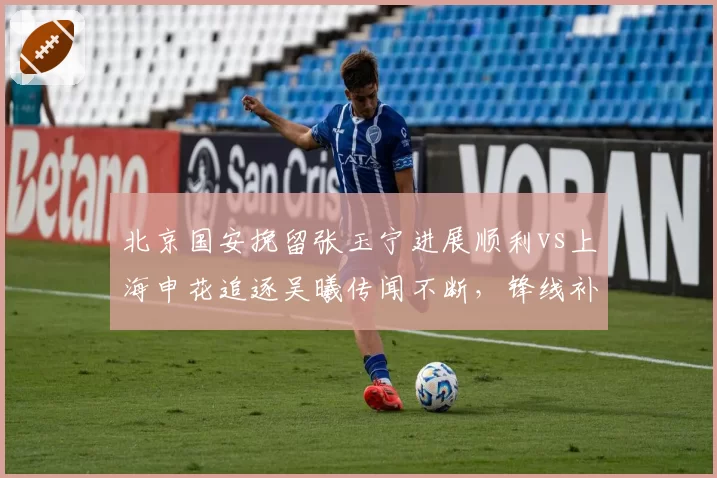 北京国安挽留张玉宁进展顺利vs上海申花追逐吴曦传闻不断,锋线补强路径对比鲜明