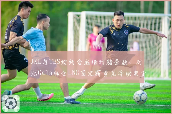 JKL与TES续约含成绩对赌条款,对比Gala转会LNG固定薪资无浮动奖金保守策略