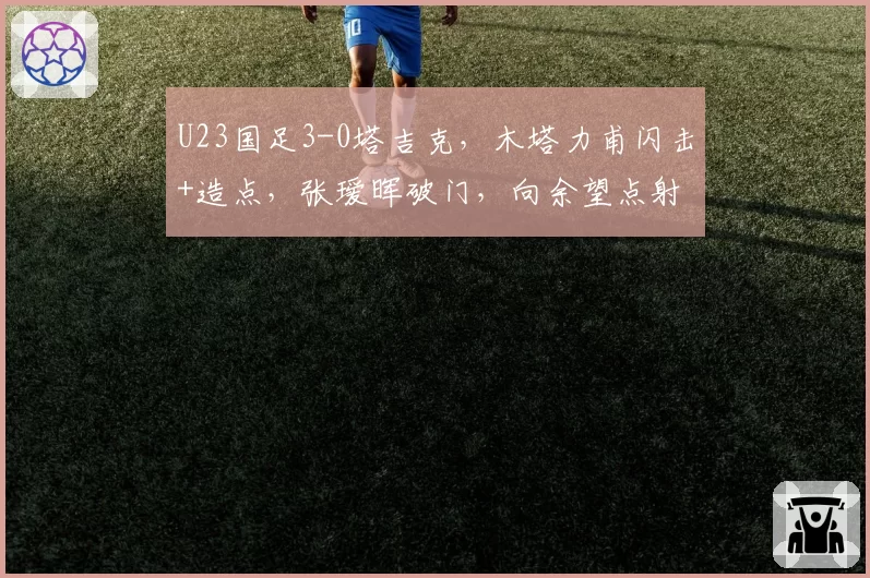 U23国足3-0塔吉克，木塔力甫闪击+造点，张瑷晖破门，向余望点射