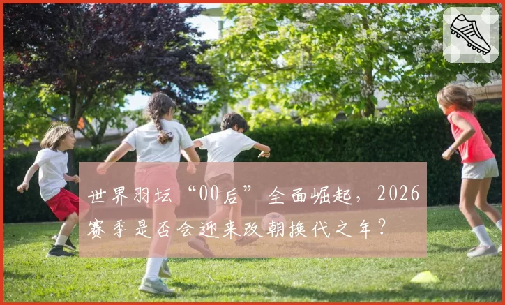 世界羽坛“00后”全面崛起，2026赛季是否会迎来改朝换代之年？