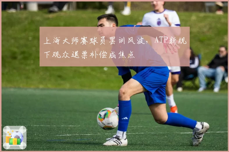 上海大师赛球员罢训风波，ATP新规下观众退票补偿成焦点