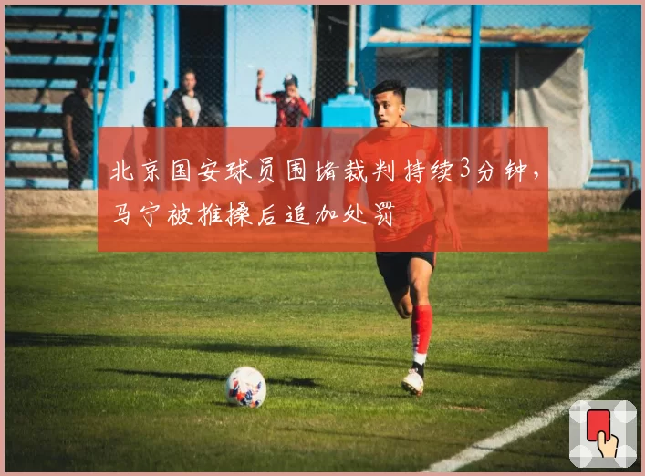 北京国安球员围堵裁判持续3分钟，马宁被推搡后追加处罚