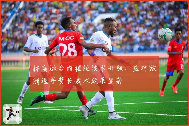 林高远台内摆短技术升级，应对欧洲选手劈长战术效果显著