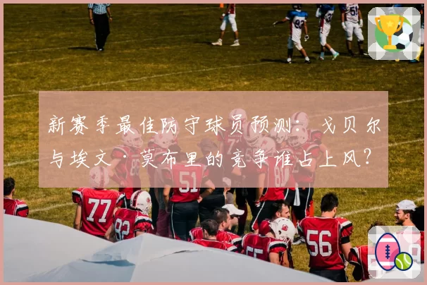 新赛季最佳防守球员预测：戈贝尔与埃文·莫布里的竞争谁占上风？