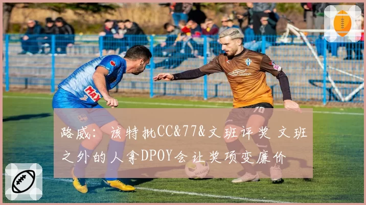 路威：该特批CC&77&文班评奖 文班之外的人拿DPOY会让奖项变廉价