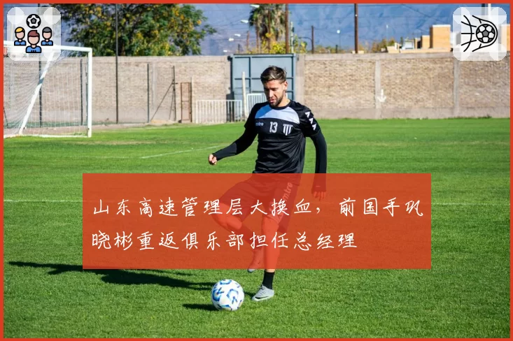 山东高速管理层大换血，前国手巩晓彬重返俱乐部担任总经理