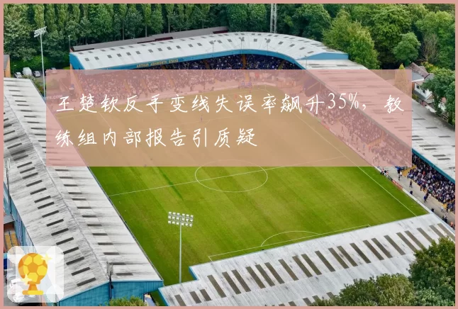 王楚钦反手变线失误率飙升35%,教练组内部报告引质疑