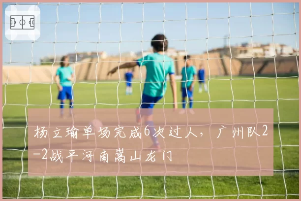 杨立瑜单场完成6次过人,广州队2-2战平河南嵩山龙门