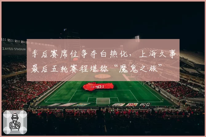 季后赛席位争夺白热化，上海久事最后五轮赛程堪称“魔鬼之旅”