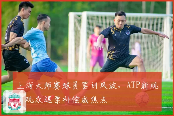 上海大师赛球员罢训风波，ATP新规下观众退票补偿成焦点