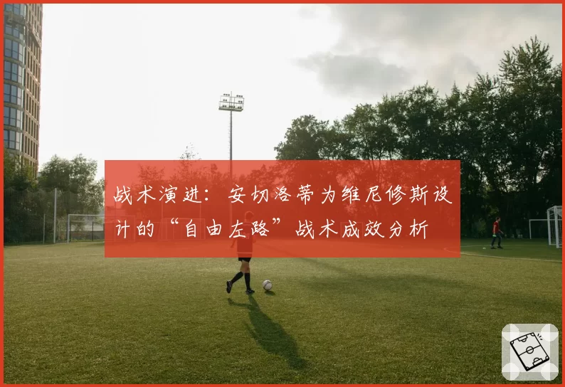 战术演进：安切洛蒂为维尼修斯设计的“自由左路”战术成效分析