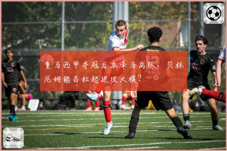 皇马西甲夺冠后本泽马离队,贝林厄姆能否扛起进攻大旗?