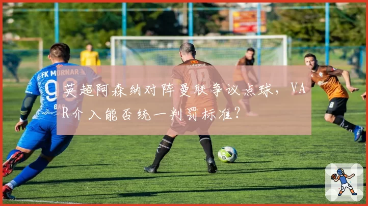 英超阿森纳对阵曼联争议点球，VAR介入能否统一判罚标准？