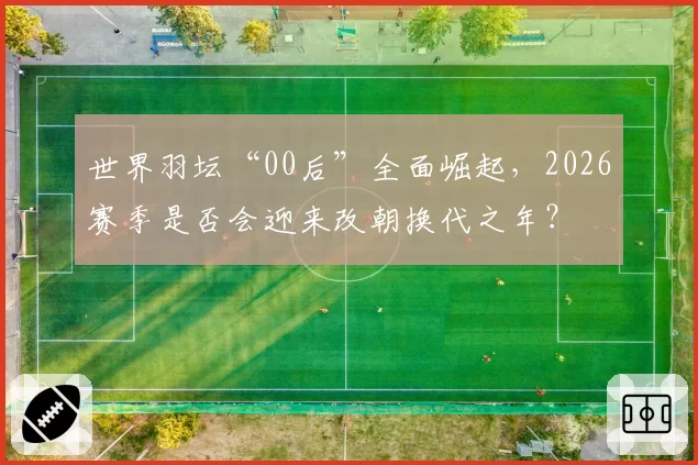 世界羽坛“00后”全面崛起，2026赛季是否会迎来改朝换代之年？