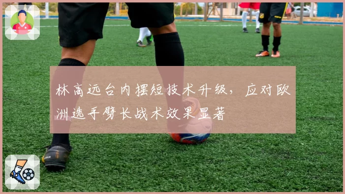 林高远台内摆短技术升级，应对欧洲选手劈长战术效果显著