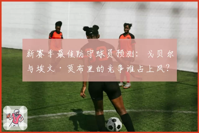新赛季最佳防守球员预测：戈贝尔与埃文·莫布里的竞争谁占上风？
