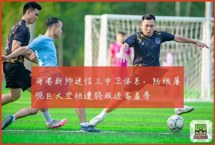 海港新帅迷信三中卫体系,防线屡现巨大空档遭弱旅连番羞辱