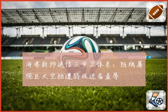 海港新帅迷信三中卫体系,防线屡现巨大空档遭弱旅连番羞辱