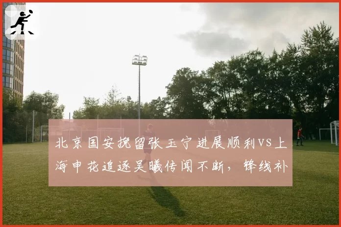 北京国安挽留张玉宁进展顺利vs上海申花追逐吴曦传闻不断,锋线补强路径对比鲜明