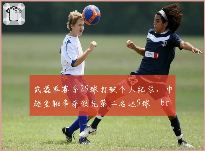 武磊单赛季29球打破个人纪录,中超金靴争夺领先第二名达9球__br_