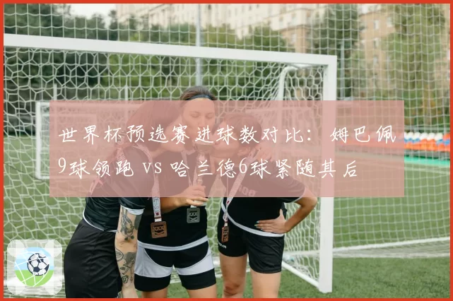 世界杯预选赛进球数对比：姆巴佩9球领跑 vs 哈兰德6球紧随其后