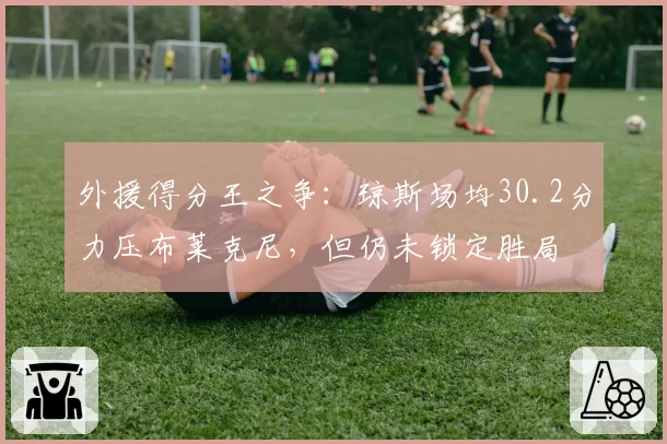 外援得分王之争：琼斯场均30.2分力压布莱克尼，但仍未锁定胜局
