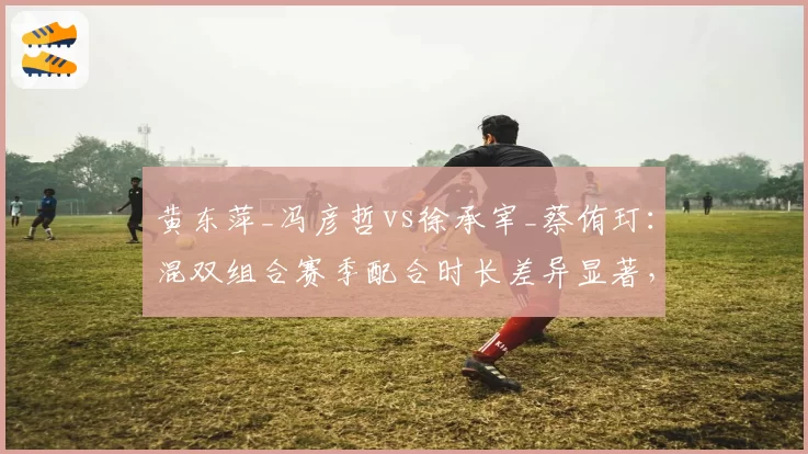 黄东萍_冯彦哲vs徐承宰_蔡侑玎：混双组合赛季配合时长差异显著，默契度成胜负关键
