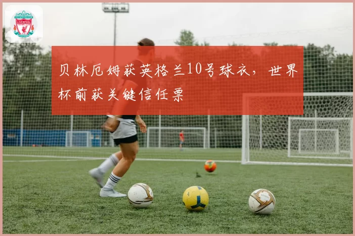 贝林厄姆获英格兰10号球衣，世界杯前获关键信任票