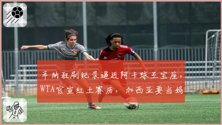 辛纳狂刷纪录逼近阿卡球王宝座,WTA官宣红土赛历,加西亚要当妈