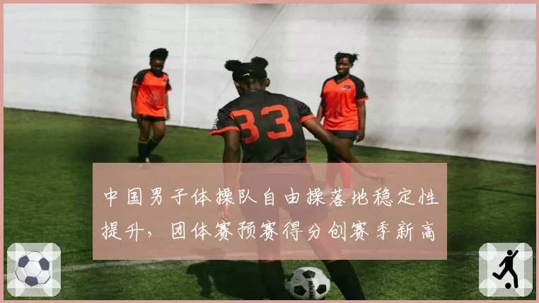 中国男子体操队自由操落地稳定性提升,团体赛预赛得分创赛季新高