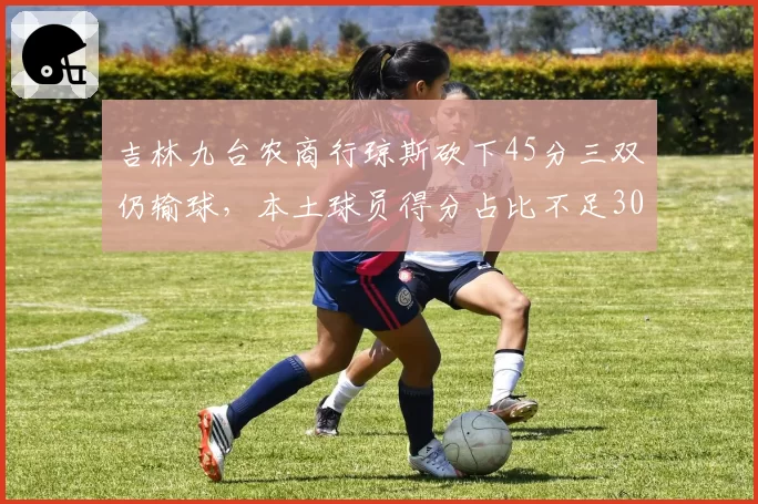 吉林九台农商行琼斯砍下45分三双仍输球,本土球员得分占比不足30%如何自救?