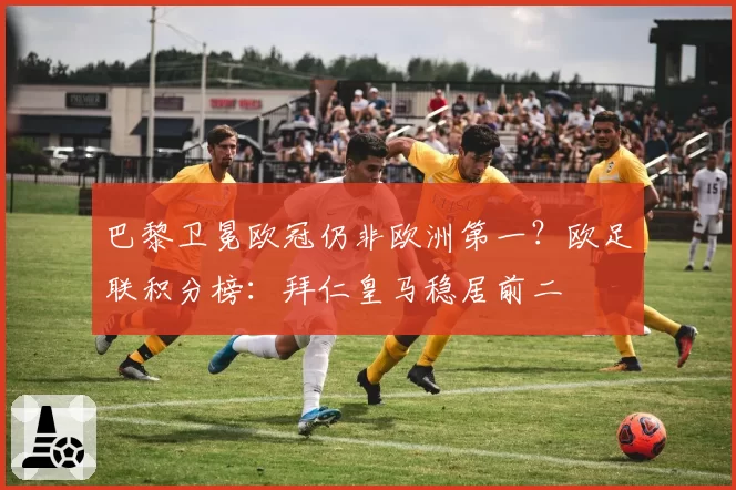 巴黎卫冕欧冠仍非欧洲第一？欧足联积分榜：拜仁皇马稳居前二