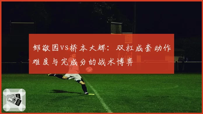 邹敬园vs桥本大辉:双杠成套动作难度与完成分的战术博弈
