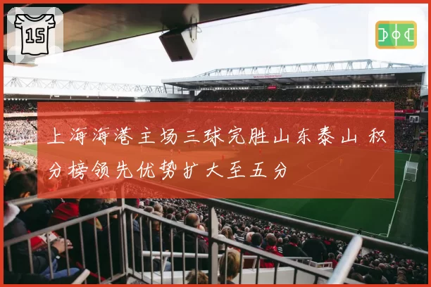 上海海港主场三球完胜山东泰山 积分榜领先优势扩大至五分