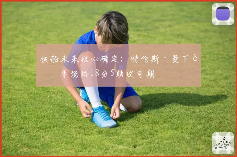 快船未来核心确定:特伦斯·曼下赛季场均18分5助攻可期