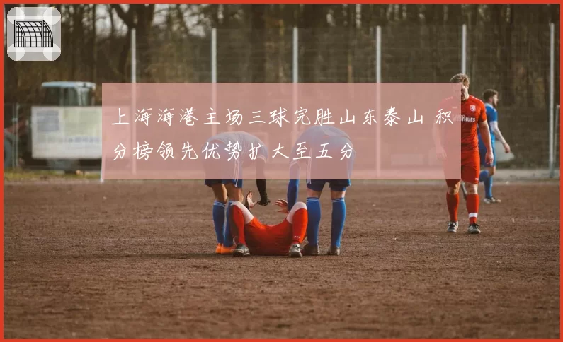上海海港主场三球完胜山东泰山 积分榜领先优势扩大至五分