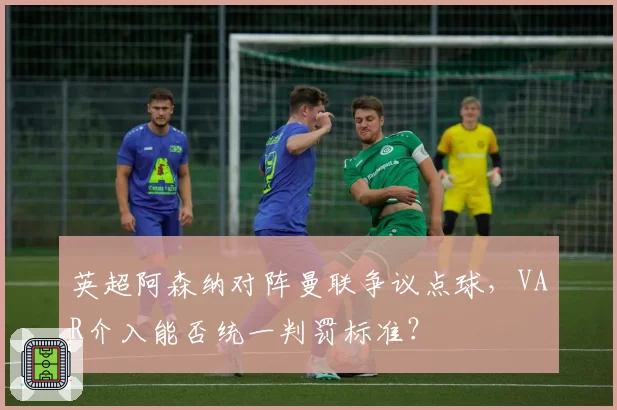 英超阿森纳对阵曼联争议点球,VAR介入能否统一判罚标准?