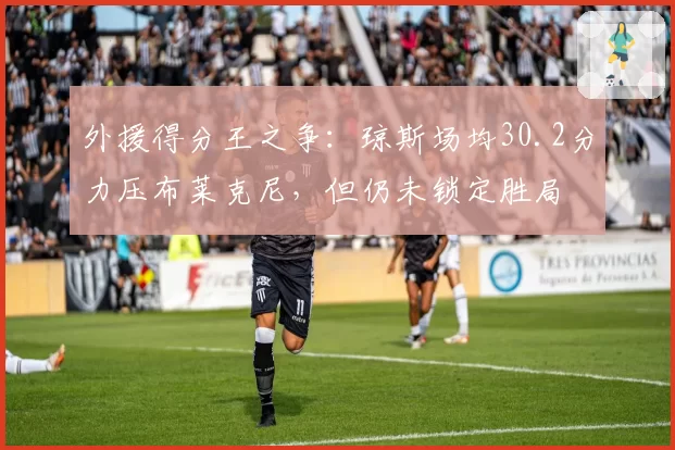 外援得分王之争：琼斯场均30.2分力压布莱克尼，但仍未锁定胜局