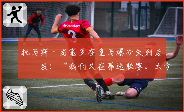 托马斯·龙塞罗在皇马爆冷失利后爆发:“我们又在葬送联赛。太令人绝望了”