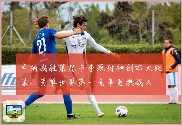 辛纳战胜莱赫卡夺冠封神创四大纪录，男单世界第一竞争重燃战火