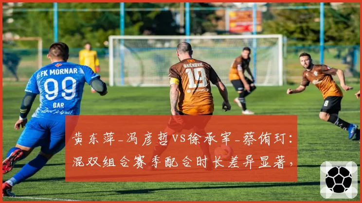 黄东萍_冯彦哲vs徐承宰_蔡侑玎：混双组合赛季配合时长差异显著，默契度成胜负关键