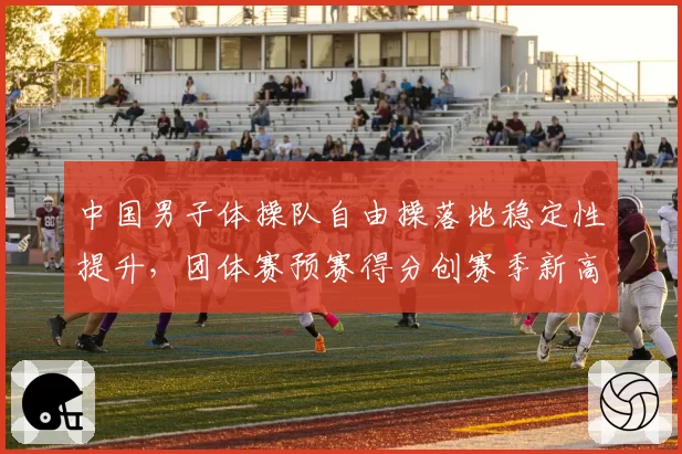 中国男子体操队自由操落地稳定性提升，团体赛预赛得分创赛季新高