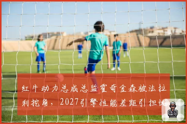 红牛动力总成总监霍奇金森被法拉利挖角,2027引擎性能差距引担忧