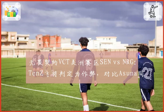 无畏契约VCT美洲赛区SEN vs NRG:TenZ飞将判定为作弊,对比Asuna同操作未被处罚
