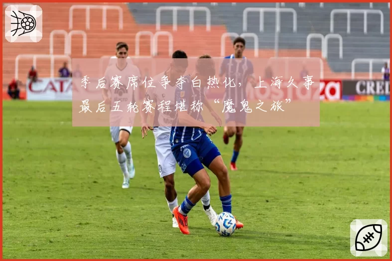 季后赛席位争夺白热化，上海久事最后五轮赛程堪称“魔鬼之旅”