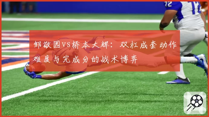 邹敬园vs桥本大辉:双杠成套动作难度与完成分的战术博弈