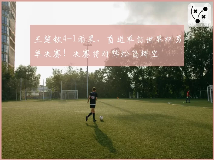 王楚钦4-1雨果,首进单打世界杯男单决赛!决赛将对阵松岛辉空