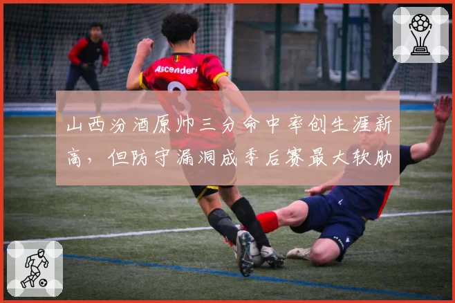 山西汾酒原帅三分命中率创生涯新高，但防守漏洞成季后赛最大软肋